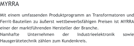 MYRRA Mit einem umfassenden Produktprogramm an Transformatoren und Ferrit-Bauteilen zu uerst wettbewerbsfhigen Preisen ist MYRRA einer der marktfhrenden Hersteller der Branche. Namhafte Unternehmen der Industrieelektronik sowie Hausgertetechnik zhlen zum Kundenkreis.