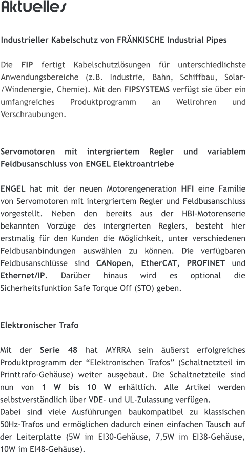 Aktuelles  Industrieller Kabelschutz von FRNKISCHE Industrial Pipes  Die FIP fertigt Kabelschutzlsungen fr unterschiedlichste Anwendungsbereiche (z.B. Industrie, Bahn, Schiffbau, Solar-/Windenergie, Chemie). Mit den FIPSYSTEMS verfgt sie ber ein umfangreiches Produktprogramm an Wellrohren und Verschraubungen.   Servomotoren mit intergriertem Regler und variablem Feldbusanschluss von ENGEL Elektroantriebe  ENGEL hat mit der neuen Motorengeneration HFI eine Familie von Servomotoren mit intergriertem Regler und Feldbusanschluss vorgestellt. Neben den bereits aus der HBI-Motorenserie bekannten Vorzge des intergrierten Reglers, besteht hier erstmalig fr den Kunden die Mglichkeit, unter verschiedenen Feldbusanbindungen auswhlen zu knnen. Die verfgbaren Feldbusanschlsse sind CANopen, EtherCAT, PROFINET und Ethernet/IP. Darber hinaus wird es optional die Sicherheitsfunktion Safe Torque Off (STO) geben.   Elektronischer Trafo  Mit der Serie 48 hat MYRRA sein uerst erfolgreiches Produktprogramm der Elektronischen Trafos (Schaltnetzteil im Printtrafo-Gehuse) weiter ausgebaut. Die Schaltnetzteile sind nun von 1 W bis 10 W erhltlich. Alle Artikel werden selbstverstndlich ber VDE- und UL-Zulassung verfgen.  Dabei sind viele Ausfhrungen baukompatibel zu klassischen 50Hz-Trafos und ermglichen dadurch einen einfachen Tausch auf der Leiterplatte (5W im EI30-Gehuse, 7,5W im EI38-Gehuse,  10W im EI48-Gehuse).