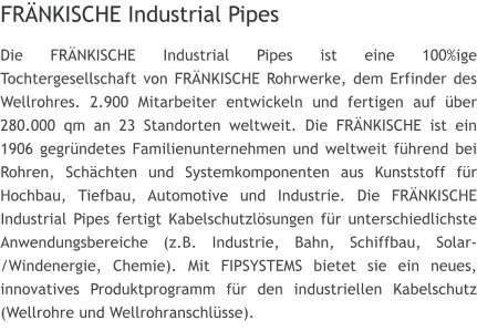 FRNKISCHE Industrial Pipes Die FRNKISCHE Industrial Pipes ist eine 100%ige Tochtergesellschaft von FRNKISCHE Rohrwerke, dem Erfinder des Wellrohres. 2.900 Mitarbeiter entwickeln und fertigen auf ber 280.000 qm an 23 Standorten weltweit. Die FRNKISCHE ist ein 1906 gegrndetes Familienunternehmen und weltweit fhrend bei Rohren, Schchten und Systemkomponenten aus Kunststoff fr Hochbau, Tiefbau, Automotive und Industrie. Die FRNKISCHE Industrial Pipes fertigt Kabelschutzlsungen fr unterschiedlichste Anwendungsbereiche (z.B. Industrie, Bahn, Schiffbau, Solar-/Windenergie, Chemie). Mit FIPSYSTEMS bietet sie ein neues, innovatives Produktprogramm fr den industriellen Kabelschutz (Wellrohre und Wellrohranschlsse).