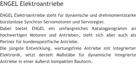 ENGEL Elektroantriebe ENGEL Elektroantriebe steht fr dynamische und drehmomentstarke brstenlose Synchron-Servomotoren und Servoregler. Dabei bietet ENGEL ein umfangreiches Katalogprogramm an hochwertigen Motoren und Antrieben, sieht sich aber auch als Partner fr kundenspezifische Antriebe. Die jngste Entwicklung, wartungsfreie Antriebe mit integrierter Elektronik, setzt derzeit Mastbe fr dynamische integrierte Antriebe in einer uerst kompakten Bauform.