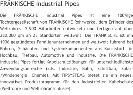 FRNKISCHE Industrial Pipes Die FRNKISCHE Industrial Pipes ist eine 100%ige Tochtergesellschaft von FRNKISCHE Rohrwerke, dem Erfinder des Wellrohres. 2.900 Mitarbeiter entwickeln und fertigen auf ber 280.000 qm an 23 Standorten weltweit. Die FRNKISCHE ist ein 1906 gegrndetes Familienunternehmen und weltweit fhrend bei Rohren, Schchten und Systemkomponenten aus Kunststoff fr Hochbau, Tiefbau, Automotive und Industrie. Die FRNKISCHE Industrial Pipes fertigt Kabelschutzlsungen fr unterschiedlichste Anwendungsbereiche (z.B. Industrie, Bahn, Schiffbau, Solar-/Windenergie, Chemie). Mit FIPSYSTEMS bietet sie ein neues, innovatives Produktprogramm fr den industriellen Kabelschutz (Wellrohre und Wellrohranschlsse).